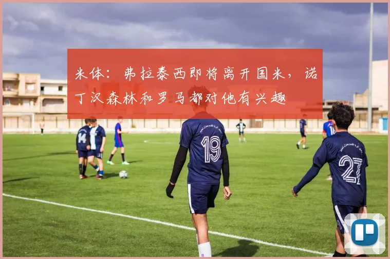 米体：弗拉泰西即将离开国米，诺丁汉森林和罗马都对他有兴趣