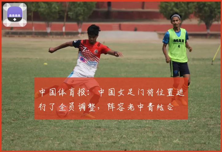 中国体育报：中国女足门将位置进行了全员调整，阵容老中青结合