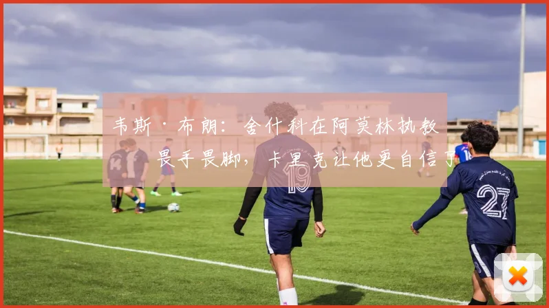 韦斯·布朗：舍什科在阿莫林执教时畏手畏脚，卡里克让他更自信了