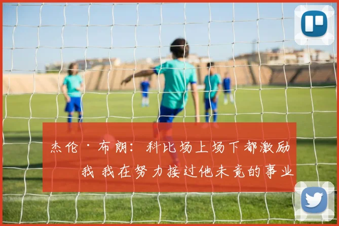 杰伦·布朗：科比场上场下都激励了我 我在努力接过他未竟的事业